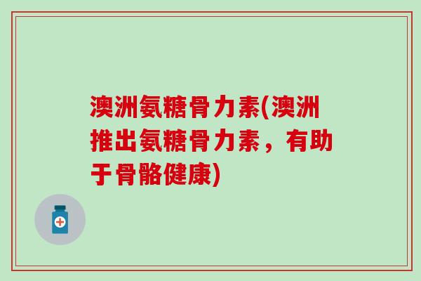 澳洲氨糖骨力素(澳洲推出氨糖骨力素，有助于骨骼健康)