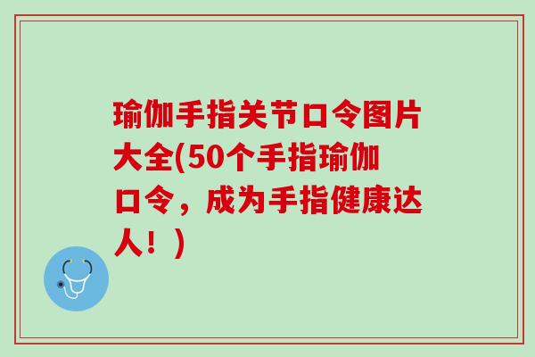 瑜伽手指关节口令图片大全(50个手指瑜伽口令，成为手指健康达人！)