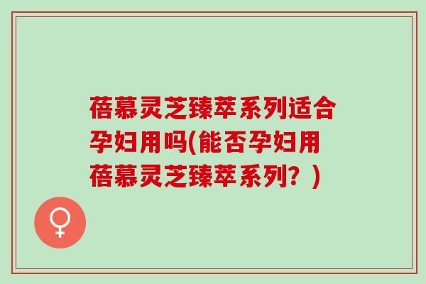 蓓慕灵芝臻萃系列适合孕妇用吗(能否孕妇用蓓慕灵芝臻萃系列？)