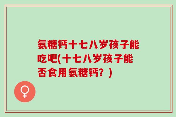 氨糖钙十七八岁孩子能吃吧(十七八岁孩子能否食用氨糖钙？)