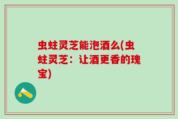 虫蛀灵芝能泡酒么(虫蛀灵芝：让酒更香的瑰宝)