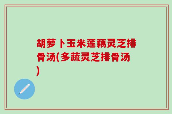 胡萝卜玉米莲藕灵芝排骨汤(多蔬灵芝排骨汤) 胡萝卜玉米莲藕灵芝排骨汤(多蔬灵芝排骨汤)