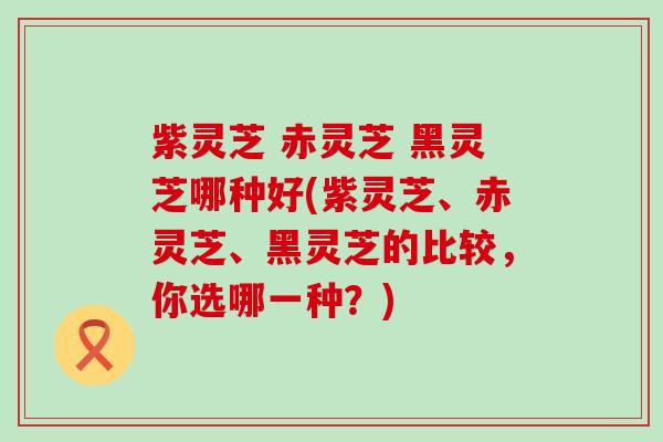 紫灵芝 赤灵芝 黑灵芝哪种好(紫灵芝、赤灵芝、黑灵芝的比较，你选哪一种？)