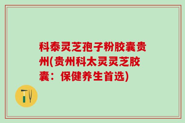 科泰灵芝孢子粉胶囊贵州(贵州科太灵灵芝胶囊：保健养生首选)