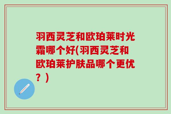 羽西灵芝和欧珀莱时光霜哪个好(羽西灵芝和欧珀莱护肤品哪个更优？)