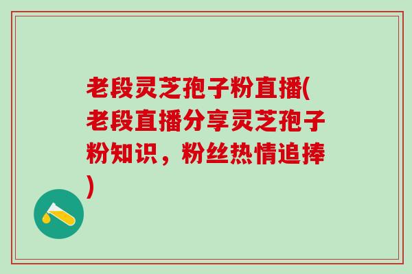 老段灵芝孢子粉直播(老段直播分享灵芝孢子粉知识，粉丝热情追捧)