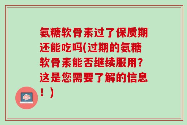 氨糖软骨素过了保质期还能吃吗(过期的氨糖软骨素能否继续服用？这是您需要了解的信息！)