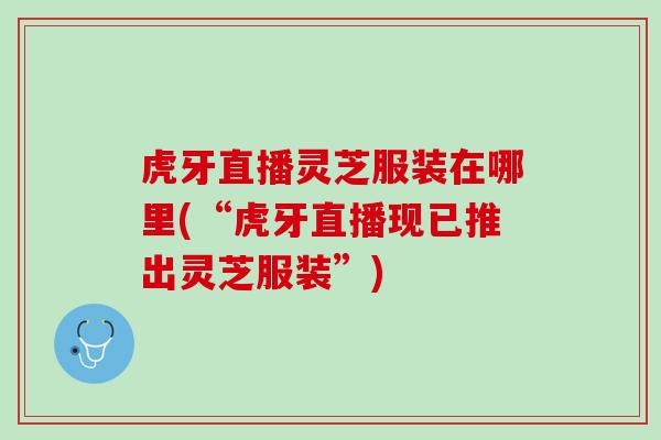 虎牙直播灵芝服装在哪里(“虎牙直播现已推出灵芝服装”)
