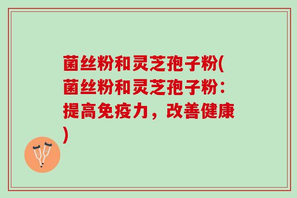 菌丝粉和灵芝孢子粉(菌丝粉和灵芝孢子粉：提高免疫力，改善健康)