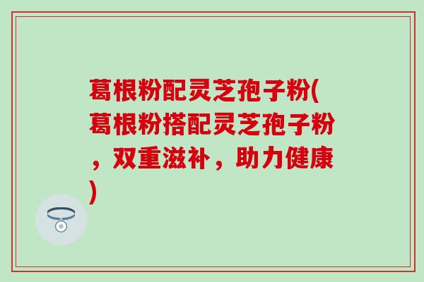 葛根粉配灵芝孢子粉(葛根粉搭配灵芝孢子粉，双重滋补，助力健康)