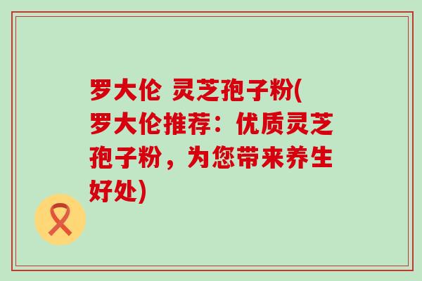 罗大伦 灵芝孢子粉(罗大伦推荐：优质灵芝孢子粉，为您带来养生好处)