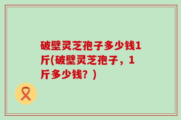 破壁灵芝孢子多少钱1斤(破壁灵芝孢子，1斤多少钱？)