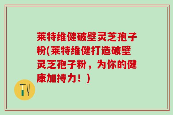 莱特维健破壁灵芝孢子粉(莱特维健打造破壁灵芝孢子粉，为你的健康加持力！)