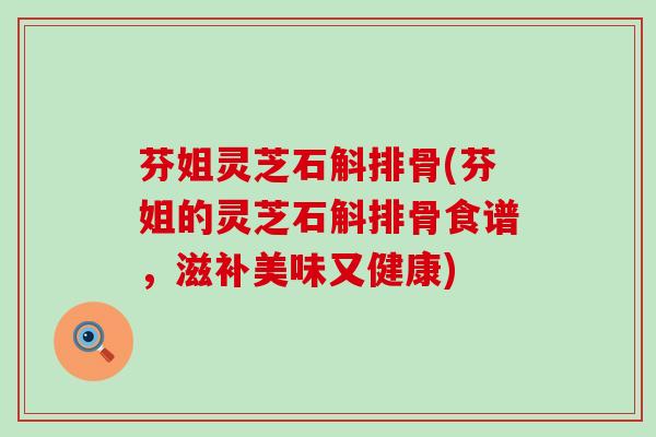 芬姐灵芝石斛排骨(芬姐的灵芝石斛排骨食谱，滋补美味又健康)
