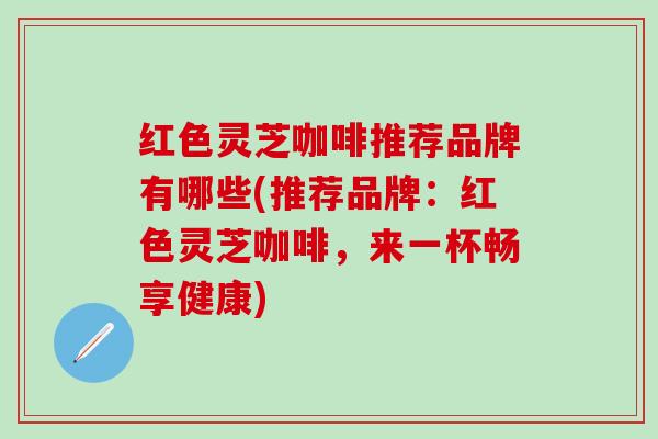 红色灵芝咖啡推荐品牌有哪些(推荐品牌：红色灵芝咖啡，来一杯畅享健康)