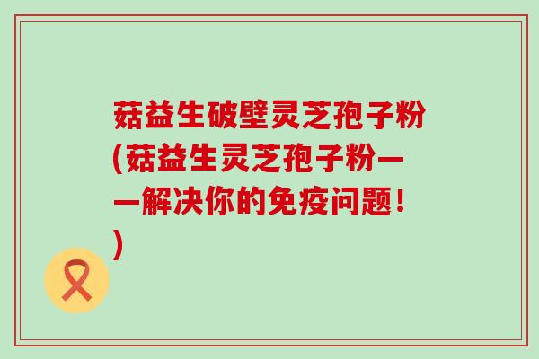 菇益生破壁灵芝孢子粉(菇益生灵芝孢子粉——解决你的免疫问题！)