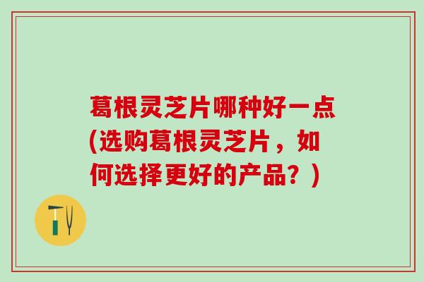 葛根灵芝片哪种好一点(选购葛根灵芝片，如何选择更好的产品？)