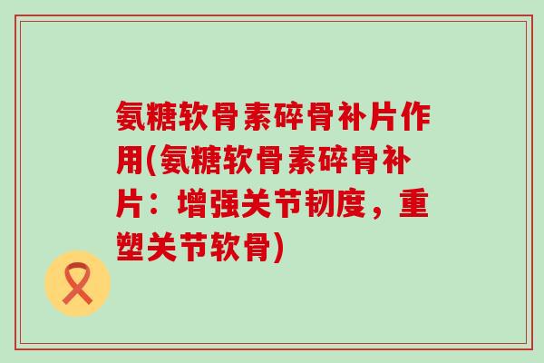 氨糖软骨素碎骨补片作用(氨糖软骨素碎骨补片：增强关节韧度，重塑关节软骨)