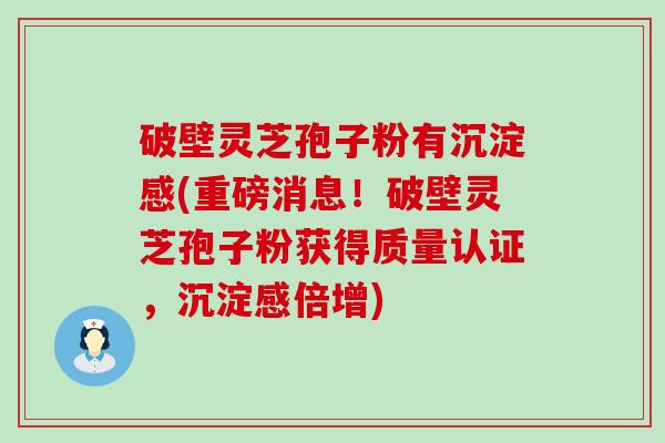 破壁灵芝孢子粉有沉淀感(重磅消息！破壁灵芝孢子粉获得质量认证，沉淀感倍增)