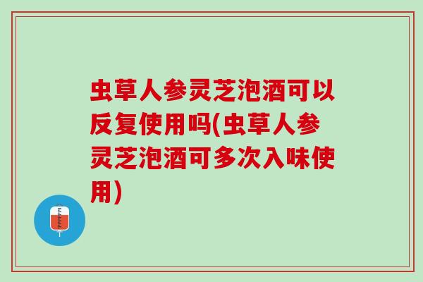 虫草人参灵芝泡酒可以反复使用吗(虫草人参灵芝泡酒可多次入味使用)