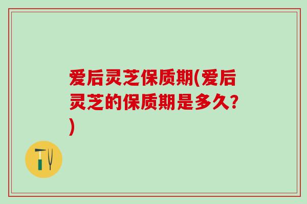 爱后灵芝保质期(爱后灵芝的保质期是多久？)