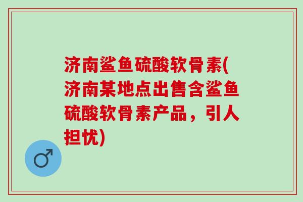 济南鲨鱼硫酸软骨素(济南某地点出售含鲨鱼硫酸软骨素产品，引人担忧)