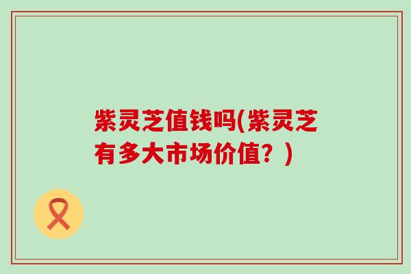 紫灵芝值钱吗(紫灵芝有多大市场价值？)