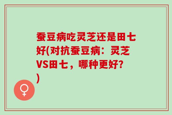 蚕豆病吃灵芝还是田七好(对抗蚕豆病：灵芝VS田七，哪种更好？)