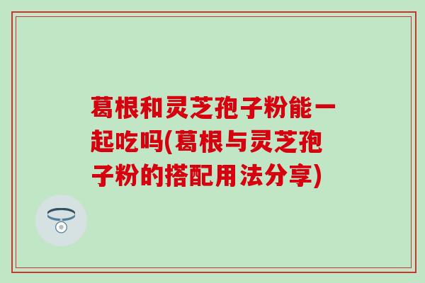 葛根和灵芝孢子粉能一起吃吗(葛根与灵芝孢子粉的搭配用法分享)
