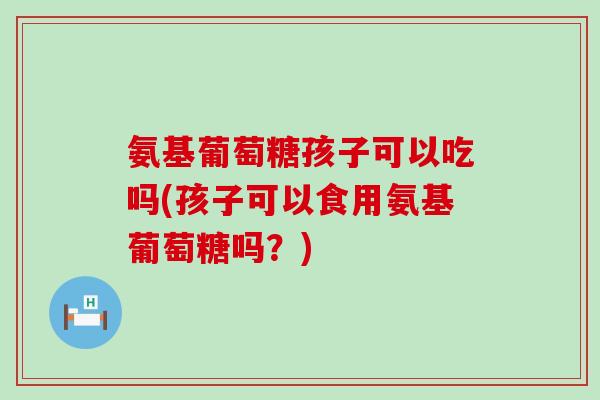 氨基葡萄糖孩子可以吃吗(孩子可以食用氨基葡萄糖吗？)