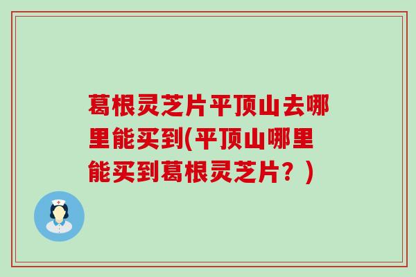 葛根灵芝片平顶山去哪里能买到(平顶山哪里能买到葛根灵芝片？)