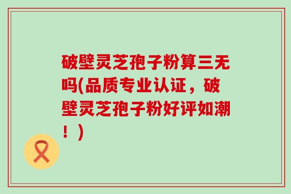 破壁灵芝孢子粉算三无吗(品质专业认证，破壁灵芝孢子粉好评如潮！)