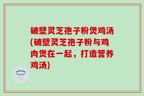 破壁灵芝孢子粉煲鸡汤(破壁灵芝孢子粉与鸡肉煲在一起，打造营养鸡汤)