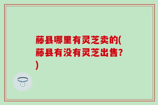 藤县哪里有灵芝卖的(藤县有没有灵芝出售？)
