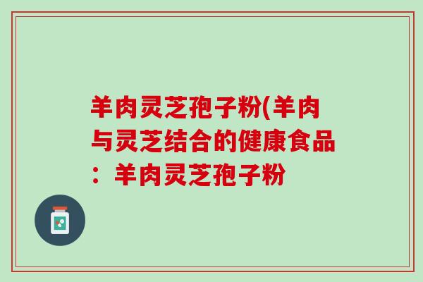 羊肉灵芝孢子粉(羊肉与灵芝结合的健康食品：羊肉灵芝孢子粉