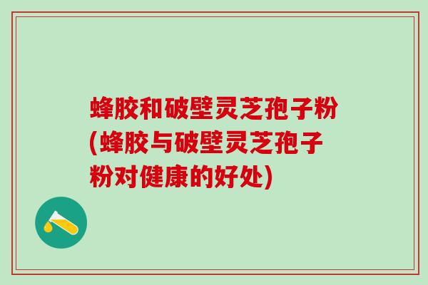 蜂胶和破壁灵芝孢子粉(蜂胶与破壁灵芝孢子粉对健康的好处)