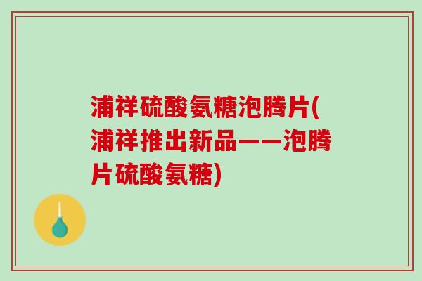 浦祥硫酸氨糖泡腾片(浦祥推出新品——泡腾片硫酸氨糖)