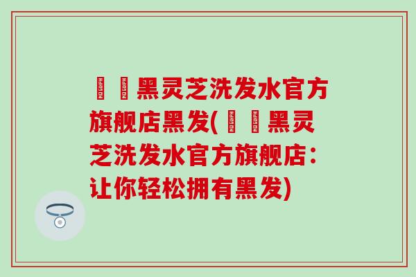 荳渼黑灵芝洗发水官方旗舰店黑发(荳渼黑灵芝洗发水官方旗舰店：让你轻松拥有黑发)