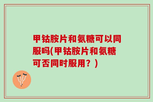 甲钴胺片和氨糖可以同服吗(甲钴胺片和氨糖可否同时服用？)