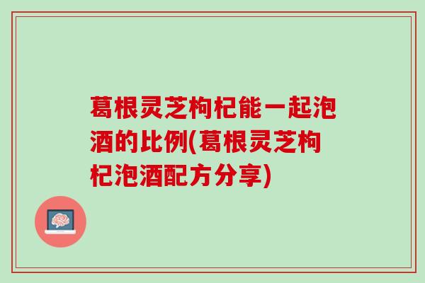 葛根灵芝枸杞能一起泡酒的比例(葛根灵芝枸杞泡酒配方分享)