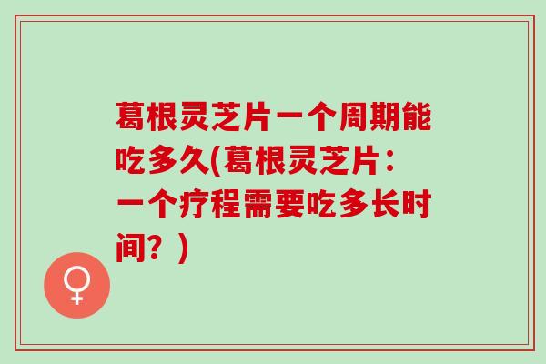 葛根灵芝片一个周期能吃多久(葛根灵芝片：一个疗程需要吃多长时间？)