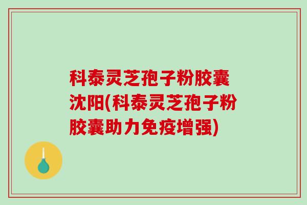 科泰灵芝孢子粉胶囊 沈阳(科泰灵芝孢子粉胶囊助力免疫增强)