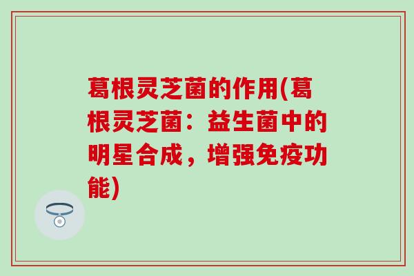 葛根灵芝菌的作用(葛根灵芝菌：益生菌中的明星合成，增强免疫功能)