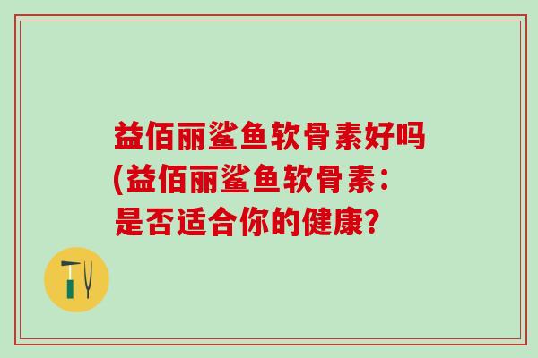 益佰丽鲨鱼软骨素好吗(益佰丽鲨鱼软骨素：是否适合你的健康？