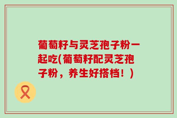 葡萄籽与灵芝孢子粉一起吃(葡萄籽配灵芝孢子粉，养生好搭档！)