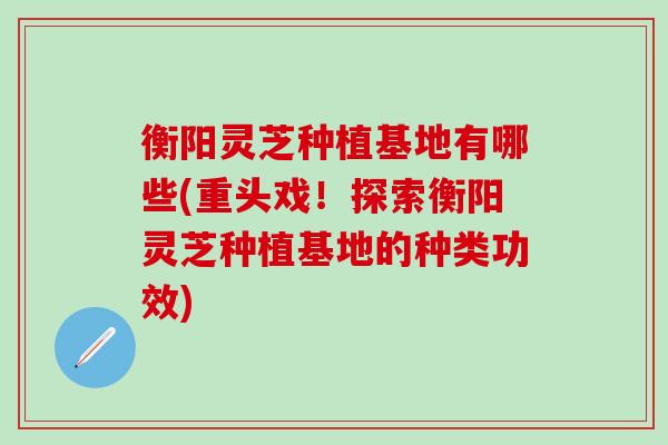 衡阳灵芝种植基地有哪些(重头戏！探索衡阳灵芝种植基地的种类功效)