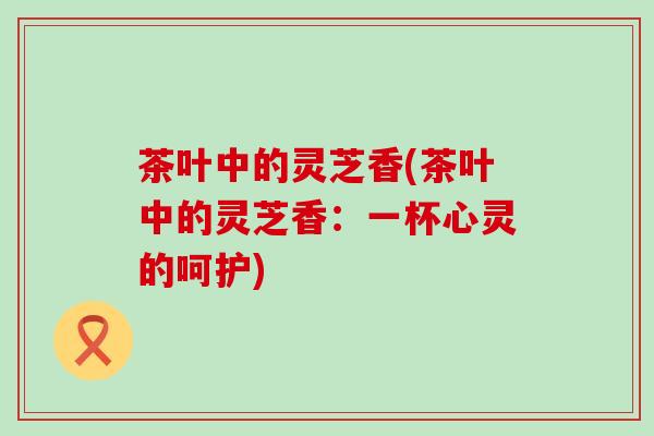 茶叶中的灵芝香(茶叶中的灵芝香：一杯心灵的呵护)
