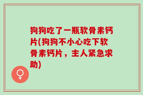 狗狗吃了一瓶软骨素钙片(狗狗不小心吃下软骨素钙片，主人紧急求助)