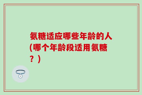 氨糖适应哪些年龄的人(哪个年龄段适用氨糖?) 氨糖适应哪些年龄的人(哪个年龄段适用氨糖?)