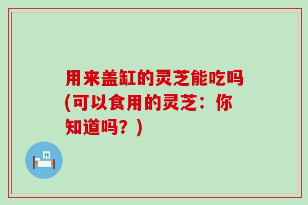 用来盖缸的灵芝能吃吗(可以食用的灵芝：你知道吗？)